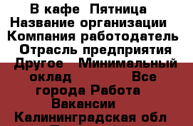 В кафе "Пятница › Название организации ­ Компания-работодатель › Отрасль предприятия ­ Другое › Минимальный оклад ­ 25 000 - Все города Работа » Вакансии   . Калининградская обл.,Приморск г.